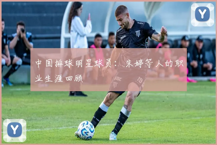 中国排球明星球员：朱婷等人的职业生涯回顾