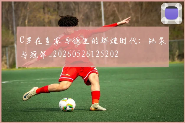 C罗在皇家马德里的辉煌时代：纪录与冠军_20260526125202