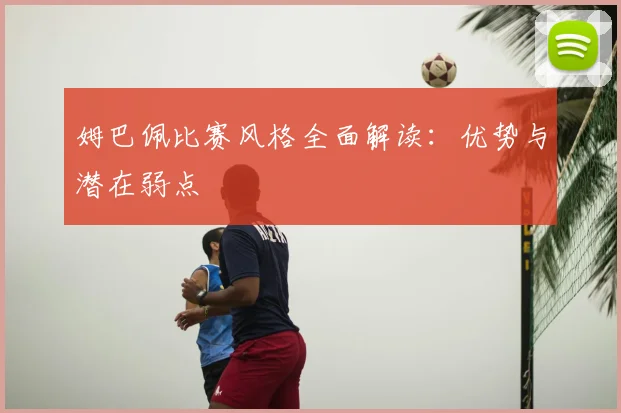姆巴佩比赛风格全面解读：优势与潜在弱点