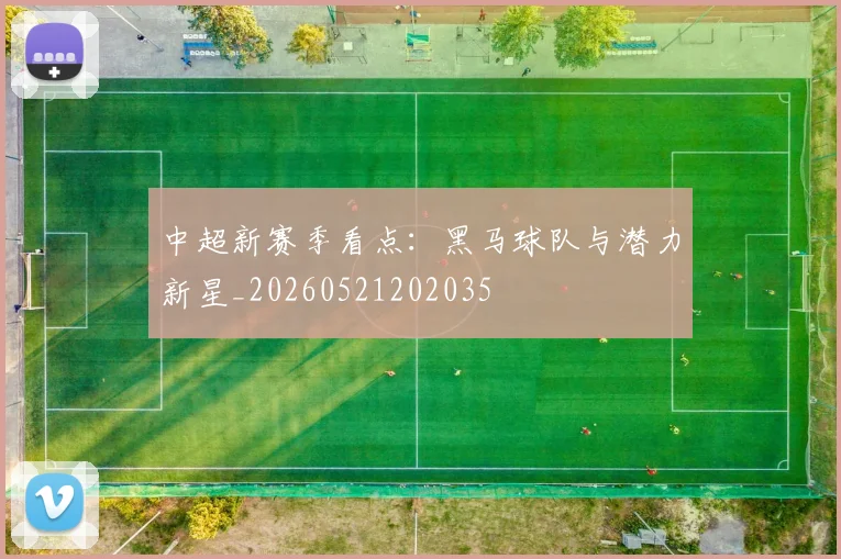 中超新赛季看点:黑马球队与潜力新星_20260521202035
