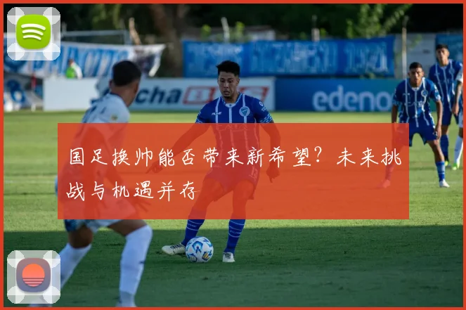 国足换帅能否带来新希望？未来挑战与机遇并存