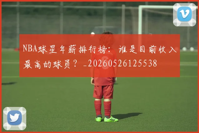 NBA球星年薪排行榜:谁是目前收入最高的球员?_20260526125538