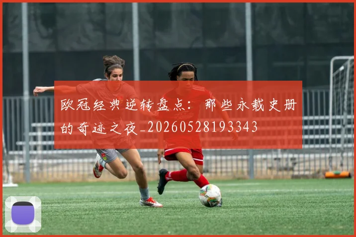 欧冠经典逆转盘点：那些永载史册的奇迹之夜_20260528193343