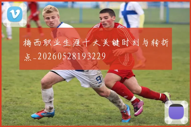 梅西职业生涯十大关键时刻与转折点_20260528193229