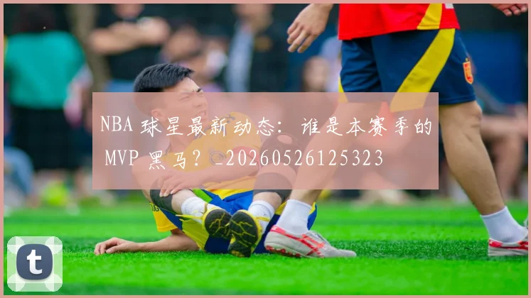 NBA 球星最新动态：谁是本赛季的 MVP 黑马？_20260526125323