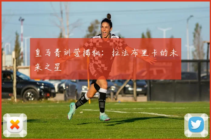 皇马青训营揭秘：拉法布里卡的未来之星