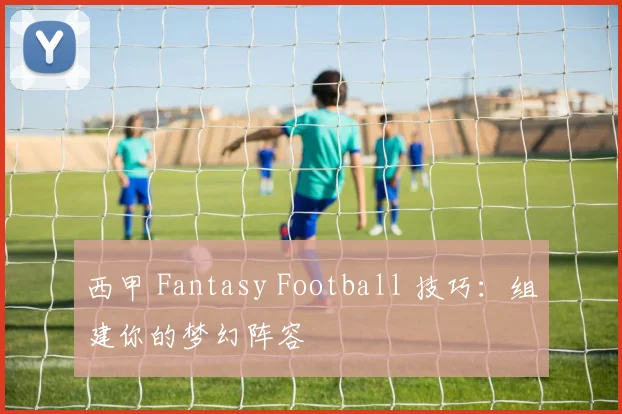 西甲 Fantasy Football 技巧：组建你的梦幻阵容