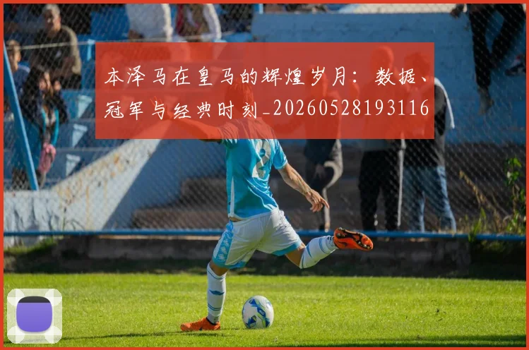 本泽马在皇马的辉煌岁月：数据、冠军与经典时刻_20260528193116