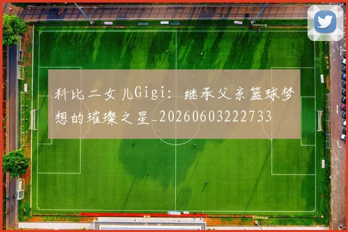 科比二女儿Gigi：继承父亲篮球梦想的璀璨之星_20260603222733