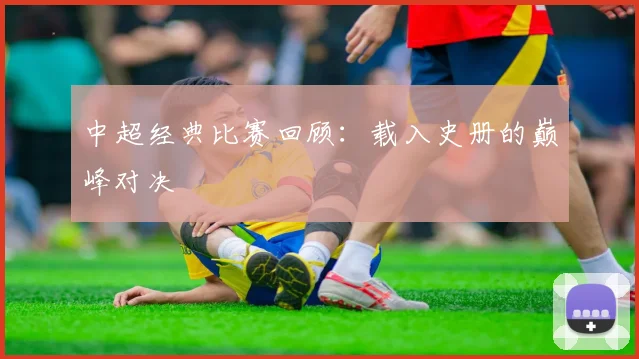 中超经典比赛回顾：载入史册的巅峰对决