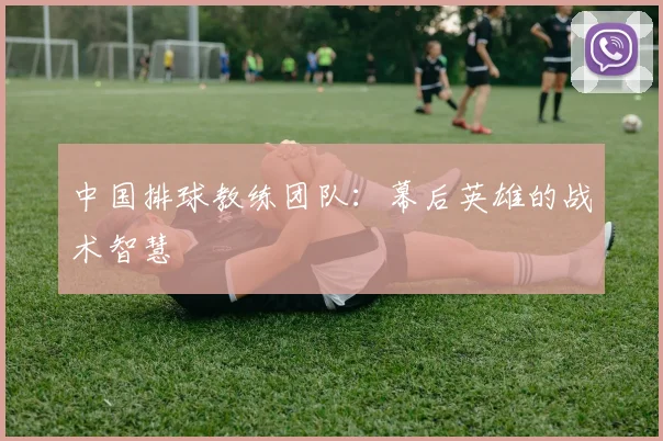 中国排球教练团队：幕后英雄的战术智慧
