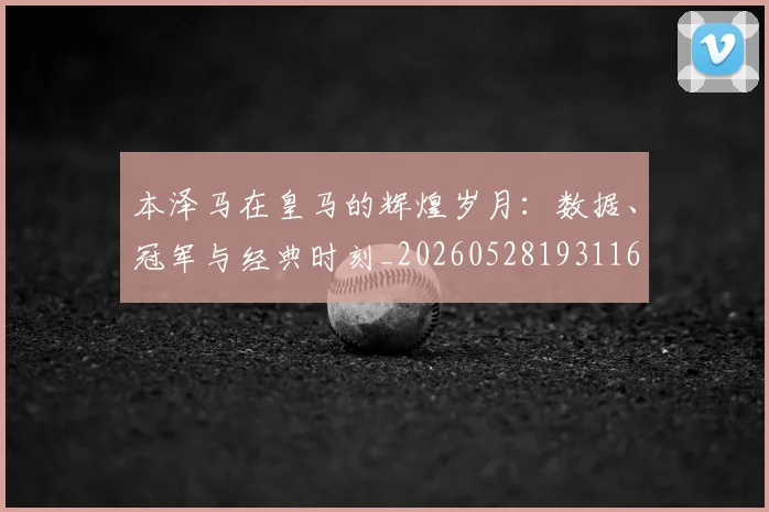 本泽马在皇马的辉煌岁月：数据、冠军与经典时刻_20260528193116